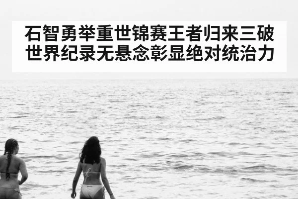 石智勇举重世锦赛王者归来三破世界纪录无悬念彰显绝对统治力