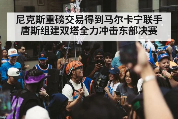 尼克斯重磅交易得到马尔卡宁联手唐斯组建双塔全力冲击东部决赛